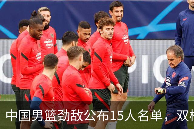 中国男篮劲敌公布15人名单，双核缺席，郭士强机会来了，力争连胜